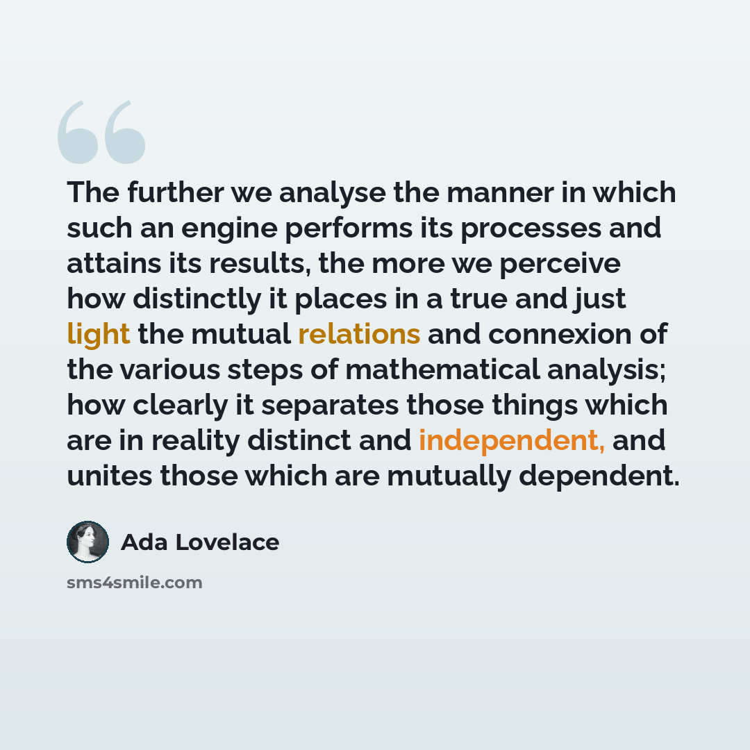 “The further we analyse the manner in which such an engine performs its processes and attains its results, the more we perceive how distinctly it places in a true and just light the mutual relations and connexion of the various steps of mathematical analysis; how clearly it separates those things…” quote by Ada Lovelace