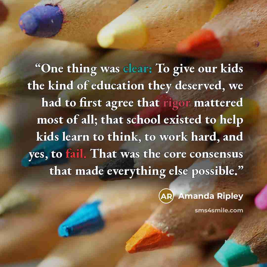 “One thing was clear: To give our kids the kind of education they deserved, we had to first agree that rigor mattered most of all; that school existed to help kids learn to think, to work hard, and yes, to fail. That was the core consensus that made everything else possible.” quote by Amanda Ripley
