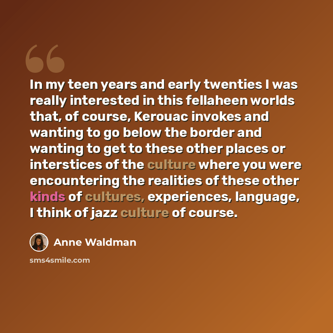 “In my teen years and early twenties I was really interested in this fellaheen worlds that, of course, Kerouac invokes and wanting to go below the border and wanting to get to these other places or interstices of the culture where you were encountering the realities of these other kinds of…” quote by Anne Waldman