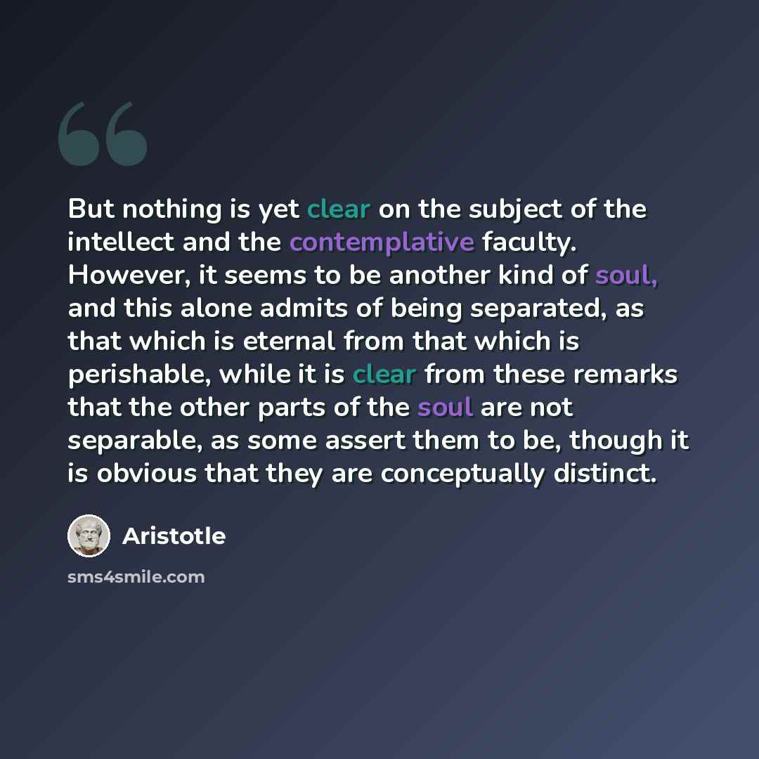 “But nothing is yet clear on the subject of the intellect and the contemplative faculty. However, it seems to be another kind of soul, and this alone admits of being separated, as that which is eternal from that which is perishable, while it is clear from these remarks that the other parts of the…” quote by Aristotle