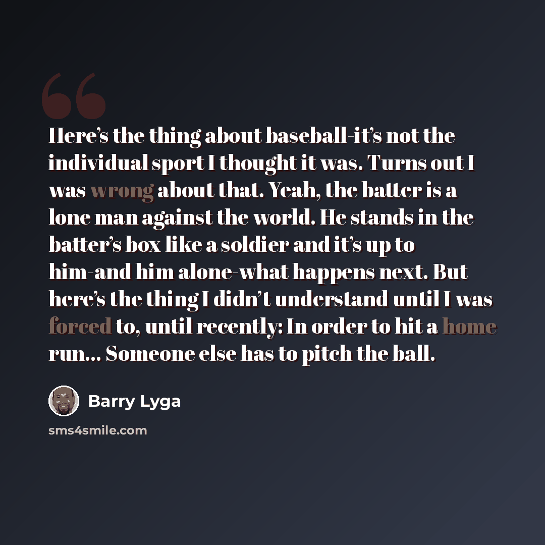 “Here’s the thing about baseball-it’s not the individual sport I thought it was. Turns out I was wrong about that. Yeah, the batter is a lone man against the world. He stands in the batter’s box like a soldier and it’s up to him-and him alone-what happens next. But here’s the thing I didn’t…” quote by Barry Lyga