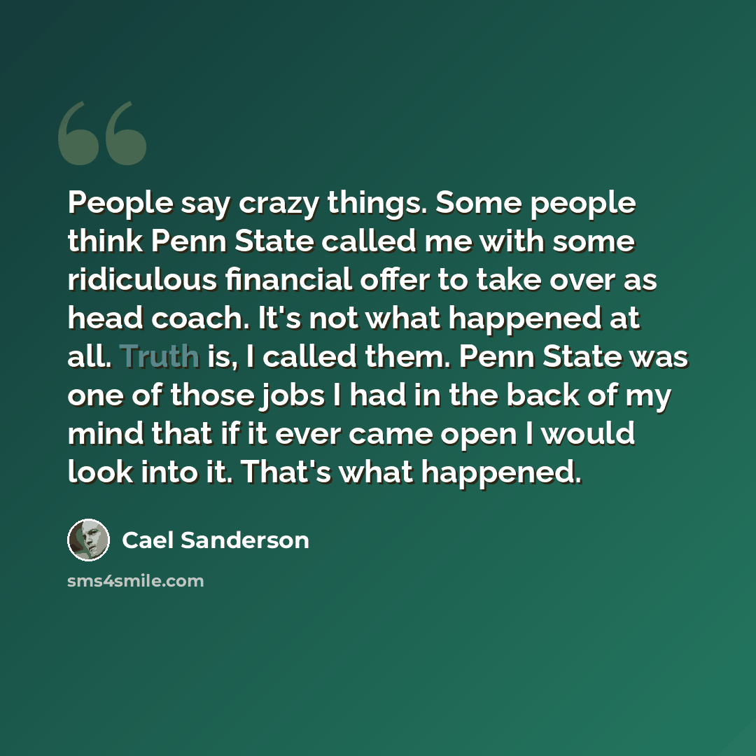 “People say crazy things. Some people think Penn State called me with some ridiculous financial offer to take over as head coach. It's not what happened at all. Truth is, I called them. Penn State was one of those jobs I had in the back of my mind that if it ever came open I would look into it…” quote by Cael Sanderson
