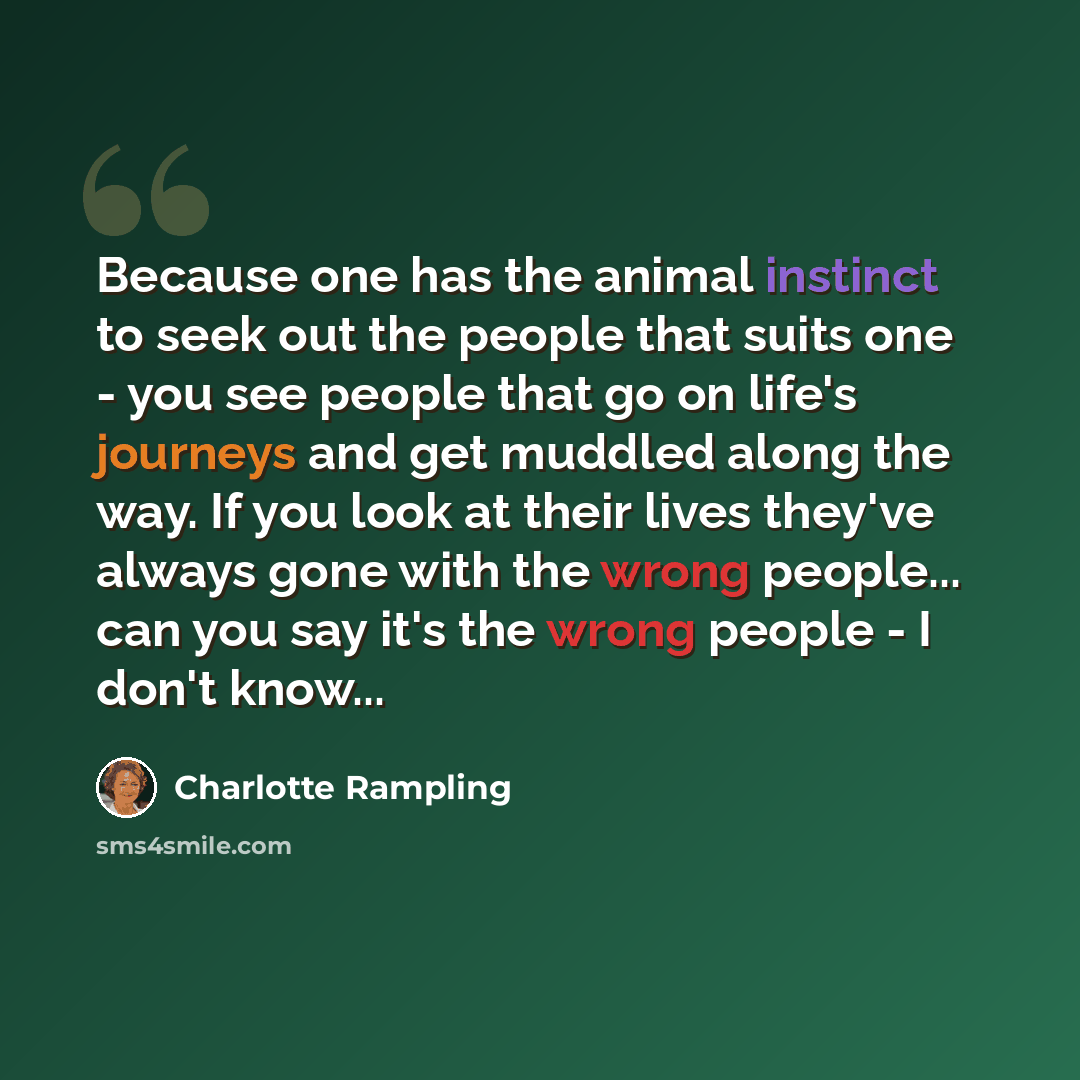 “Because one has the animal instinct to seek out the people that suits one - you see people that go on life's journeys and get muddled along the way. If you look at their lives they've always gone with the wrong people... can you say it's the wrong people - I don't know...” quote by Charlotte Rampling
