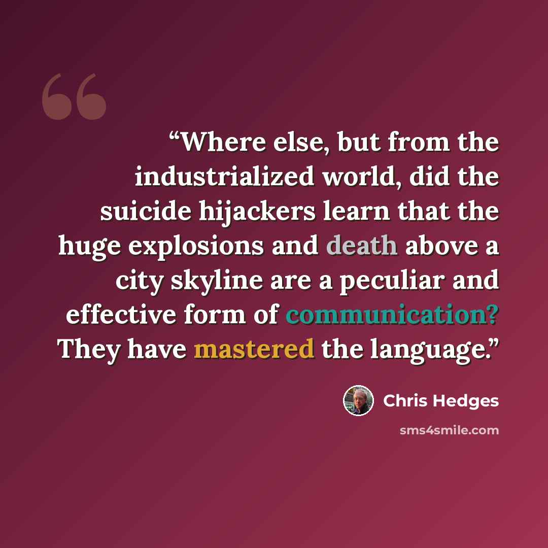 “Where else, but from the industrialized world, did the suicide hijackers learn that the huge explosions and death above a city skyline are a peculiar and effective form of communication? They have mastered the language.” quote by Chris Hedges