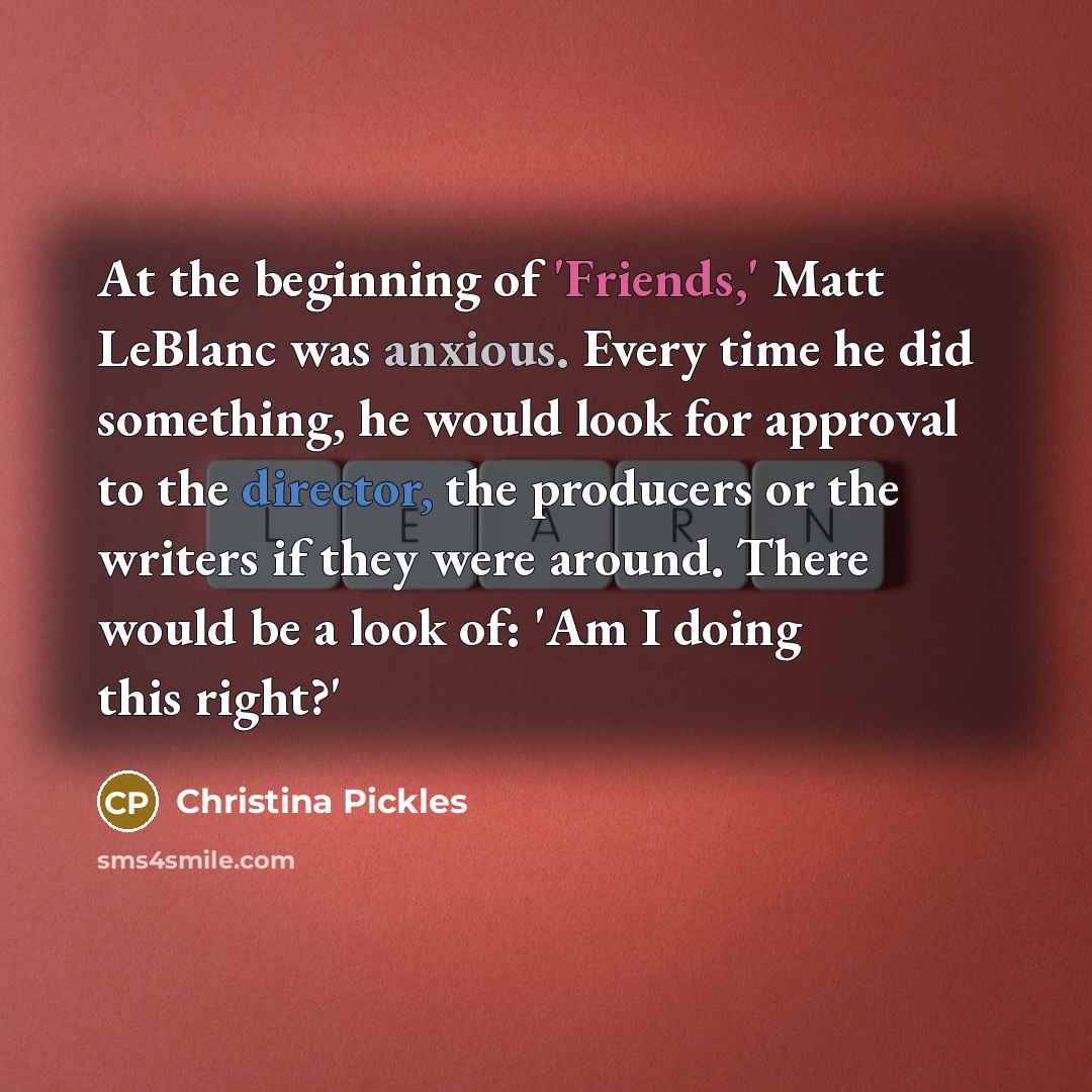 “At the beginning of 'Friends,' Matt LeBlanc was anxious. Every time he did something, he would look for approval to the director, the producers or the writers if they were around. There would be a look of: 'Am I doing this right?'” quote by Christina Pickles