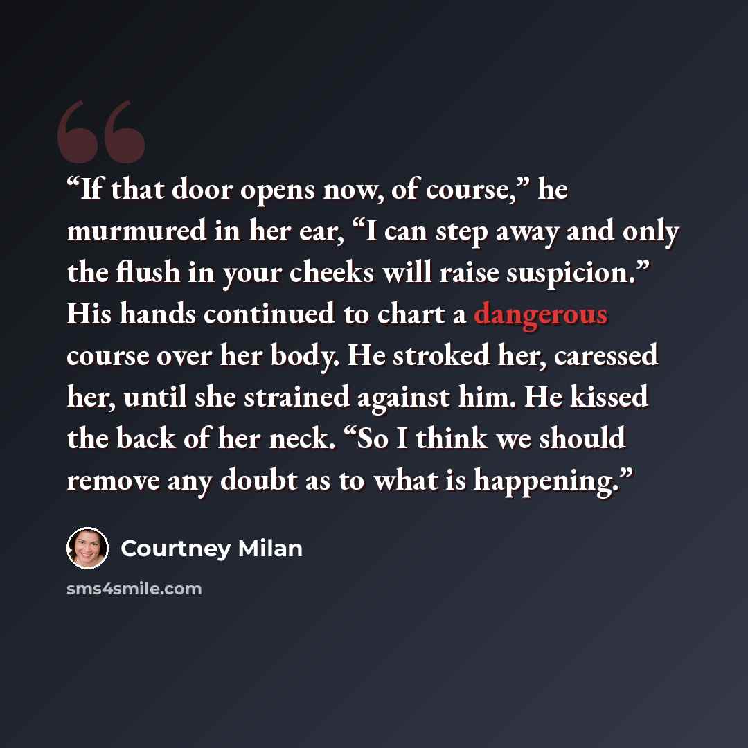 “If that door opens now, of course,” he murmured in her ear, “I can step away and only the flush in your cheeks will raise suspicion.” His hands continued to chart a dangerous course over her body. He stroked her, caressed her, until she strained against him. He kissed the back of her neck. “So I…” quote by Courtney Milan
