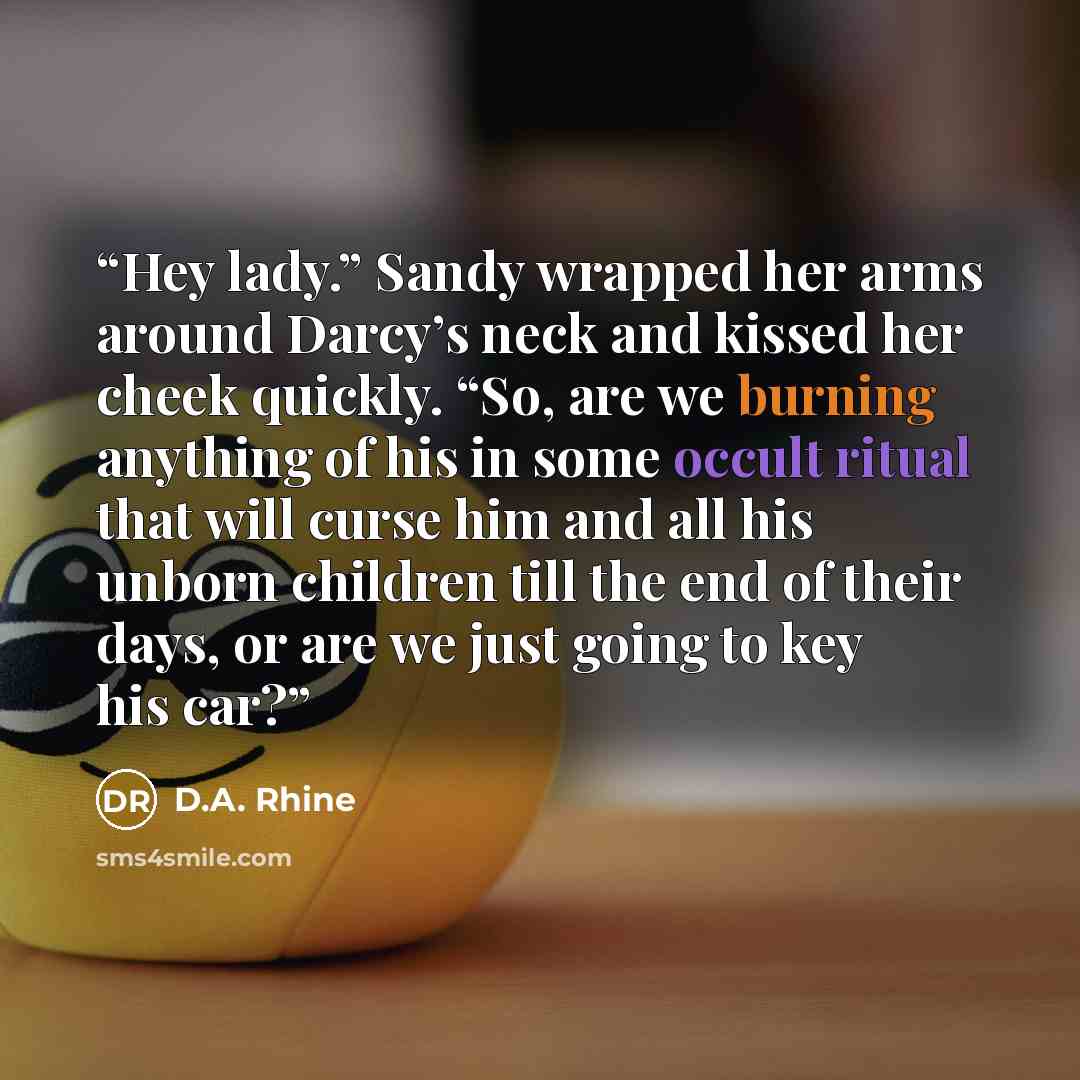 “Hey lady.” Sandy wrapped her arms around Darcy’s neck and kissed her cheek quickly. “So, are we burning anything of his in some occult ritual that will curse him and all his unborn children till the end of their days, or are we just going to key his car?” quote by D.A. Rhine
