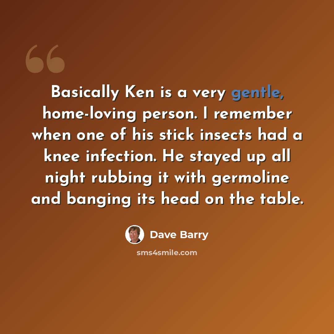 “Basically Ken is a very gentle, home-loving person. I remember when one of his stick insects had a knee infection. He stayed up all night rubbing it with germoline and banging its head on the table.” quote by Dave Barry