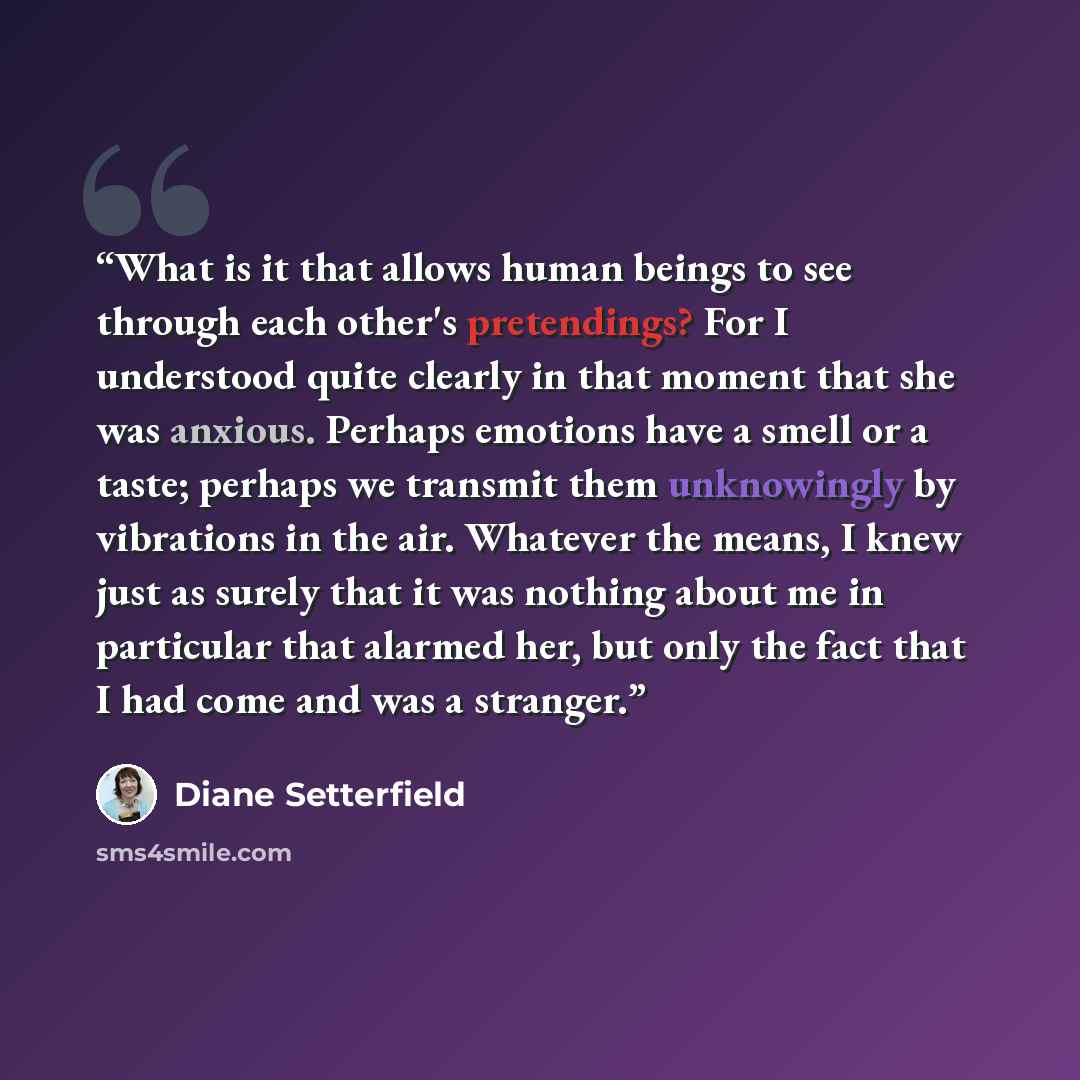 “What is it that allows human beings to see through each other's pretendings? For I understood quite clearly in that moment that she was anxious. Perhaps emotions have a smell or a taste; perhaps we transmit them unknowingly by vibrations in the air. Whatever the means, I knew just as surely that…” quote by Diane Setterfield