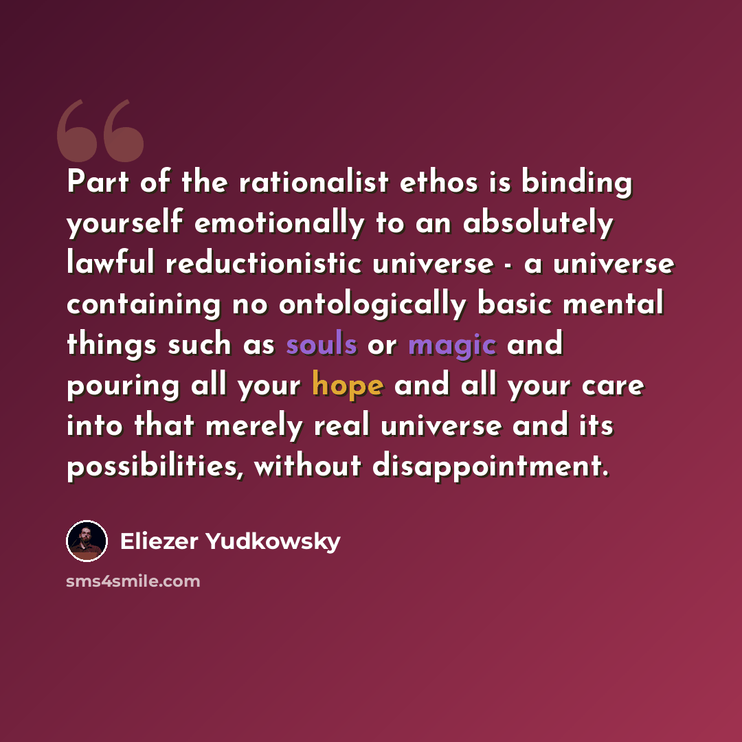 “Part of the rationalist ethos is binding yourself emotionally to an absolutely lawful reductionistic universe - a universe containing no ontologically basic mental things such as souls or magic and pouring all your hope and all your care into that merely real universe and its possibilities…” quote by Eliezer Yudkowsky