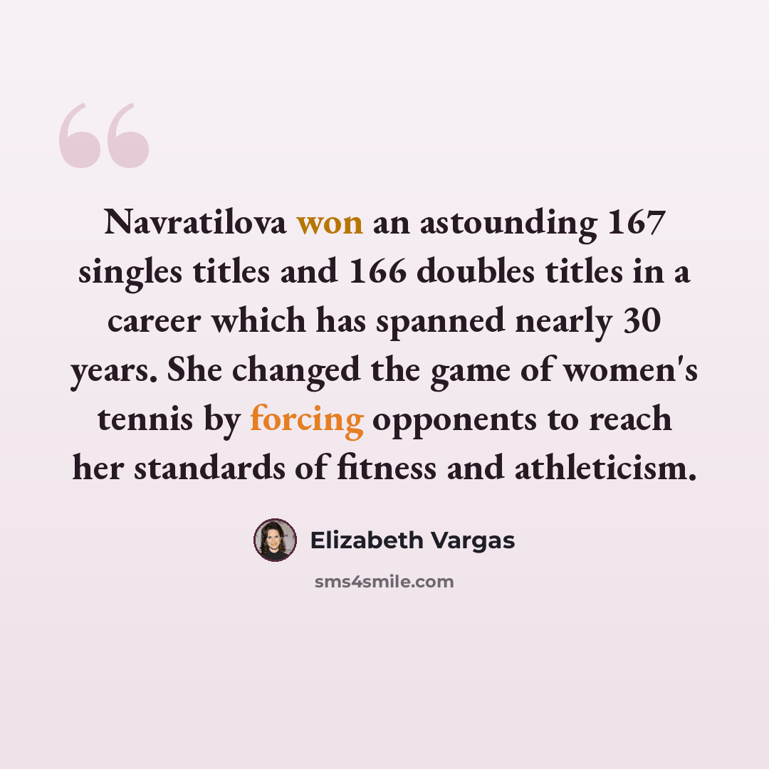 “Navratilova won an astounding 167 singles titles and 166 doubles titles in a career which has spanned nearly 30 years. She changed the game of women's tennis by forcing opponents to reach her standards of fitness and athleticism.” quote by Elizabeth Vargas