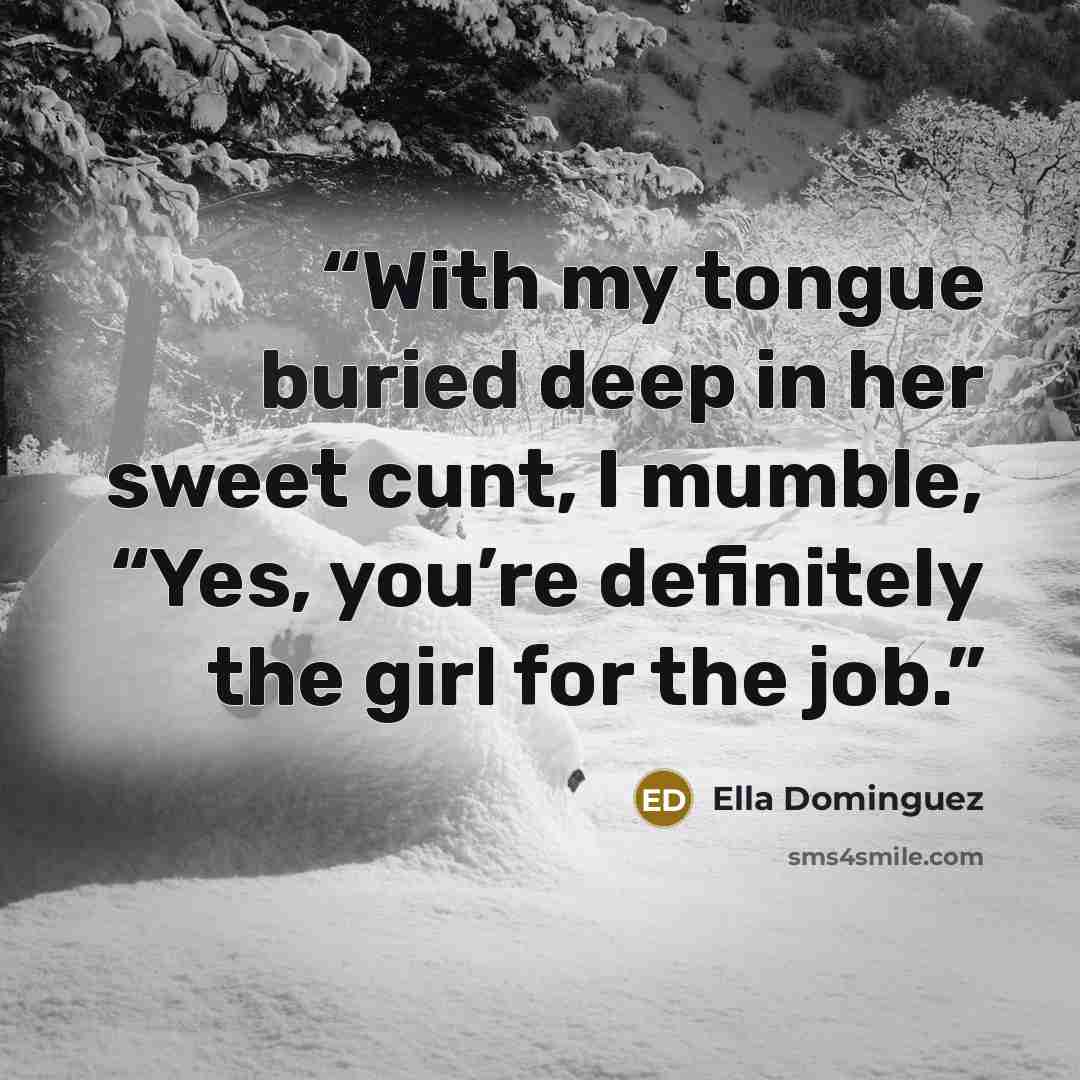 “With my tongue buried deep in her sweet cunt, I mumble, “Yes, you’re definitely the girl for the job.” quote by Ella Dominguez