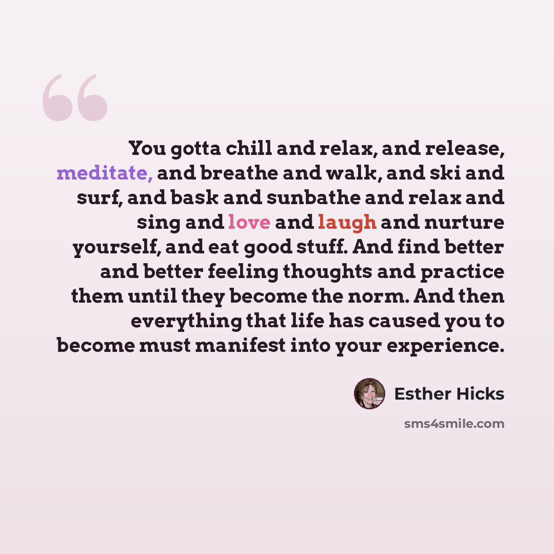 “You gotta chill and relax, and release, meditate, and breathe and walk, and ski and surf, and bask and sunbathe and relax and sing and love and laugh and nurture yourself, and eat good stuff. And find better and better feeling thoughts and practice them until they become the norm. And then…” quote by Esther Hicks
