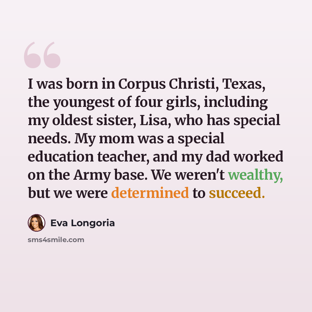 “I was born in Corpus Christi, Texas, the youngest of four girls, including my oldest sister, Lisa, who has special needs. My mom was a special education teacher, and my dad worked on the Army base. We weren't wealthy, but we were determined to succeed.” quote by Eva Longoria