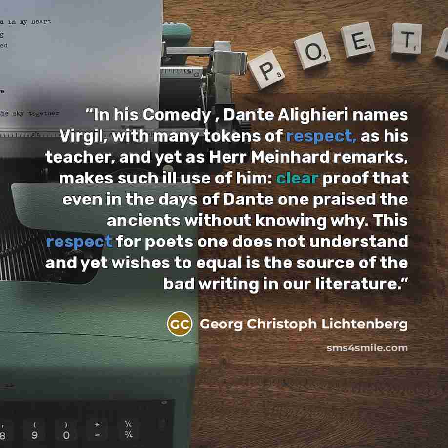 “In his Comedy , Dante Alighieri names Virgil, with many tokens of respect, as his teacher, and yet as Herr Meinhard remarks, makes such ill use of him: clear proof that even in the days of Dante one praised the ancients without knowing why. This respect for poets one does not understand and yet…” quote by Georg Christoph Lichtenberg