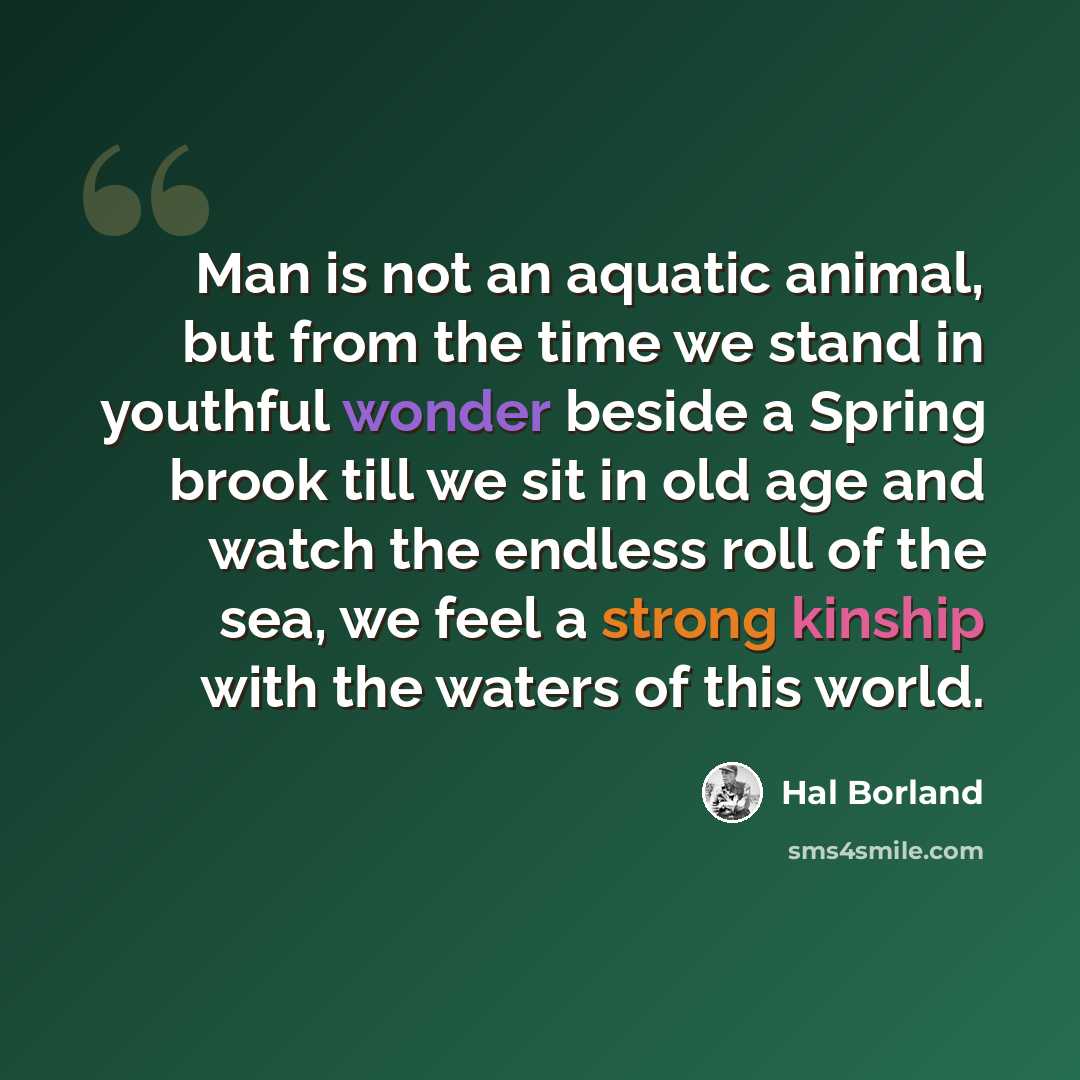 “Man is not an aquatic animal, but from the time we stand in youthful wonder beside a Spring brook till we sit in old age and watch the endless roll of the sea, we feel a strong kinship with the waters of this world.” quote by Hal Borland