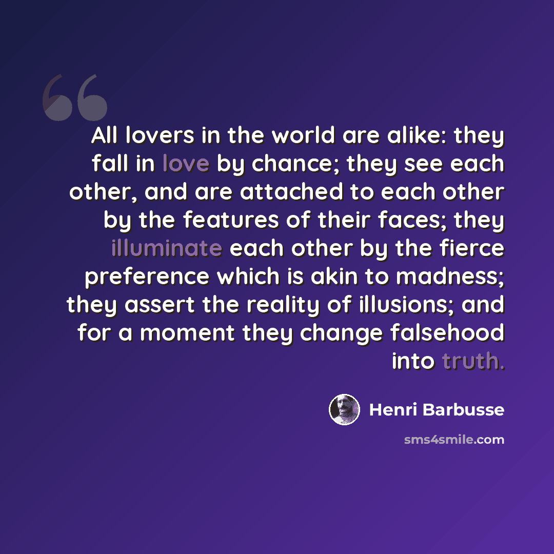 “All lovers in the world are alike: they fall in love by chance; they see each other, and are attached to each other by the features of their faces; they illuminate each other by the fierce preference which is akin to madness; they assert the reality of illusions; and for a moment they change…” quote by Henri Barbusse