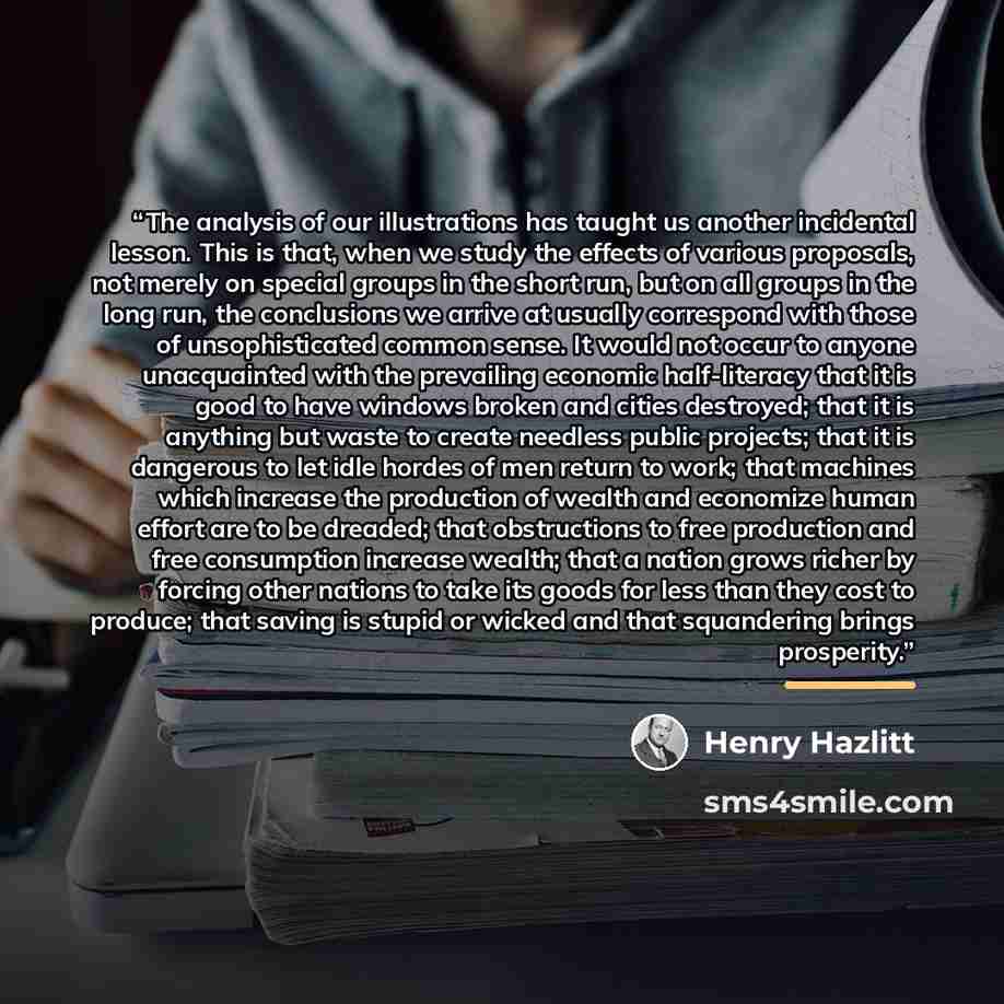“The analysis of our illustrations has taught us another incidental lesson. This is that, when we study the effects of various proposals, not merely on special groups in the short run, but on all groups in the long run, the conclusions we arrive at usually correspond with those of unsophisticated…” quote by Henry Hazlitt