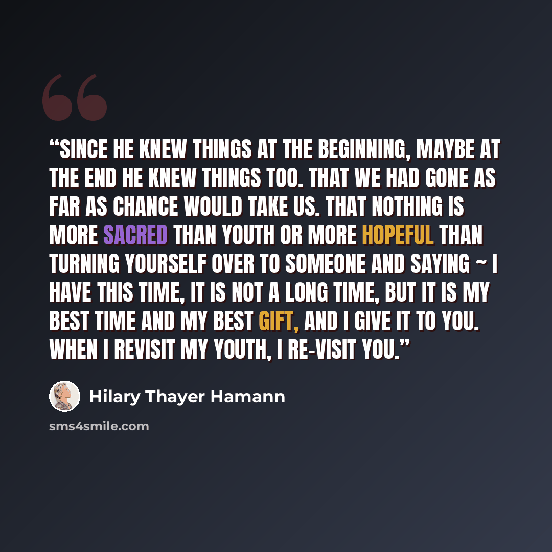 “Since he knew things at the beginning, maybe at the end he knew things too. That we had gone as far as chance would take us. That nothing is more sacred than youth or more hopeful than turning yourself over to someone and saying ~ I have this time, it is not a long time, but it is my best time and…” quote by Hilary Thayer Hamann