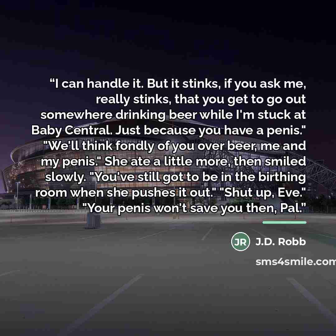 “I can handle it. But it stinks, if you ask me, really stinks, that you get to go out somewhere drinking beer while I'm stuck at Baby Central. Just because you have a penis." "We'll think fondly of you over beer, me and my penis." She ate a little more, then smiled slowly. "You've still got to be…” quote by J.D. Robb