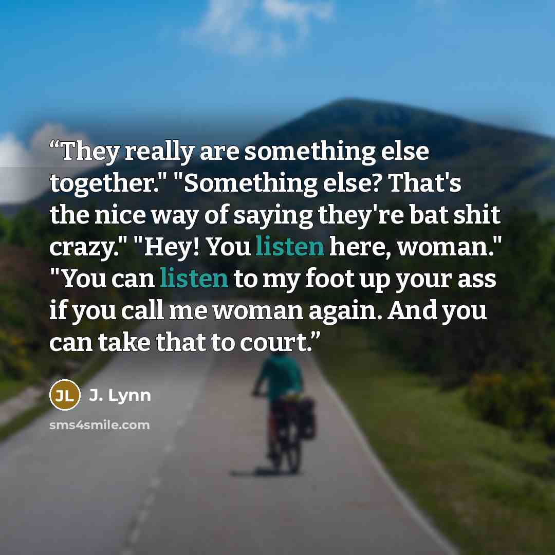 “They really are something else together." "Something else? That's the nice way of saying they're bat shit crazy." "Hey! You listen here, woman." "You can listen to my foot up your ass if you call me woman again. And you can take that to court.” quote by J. Lynn