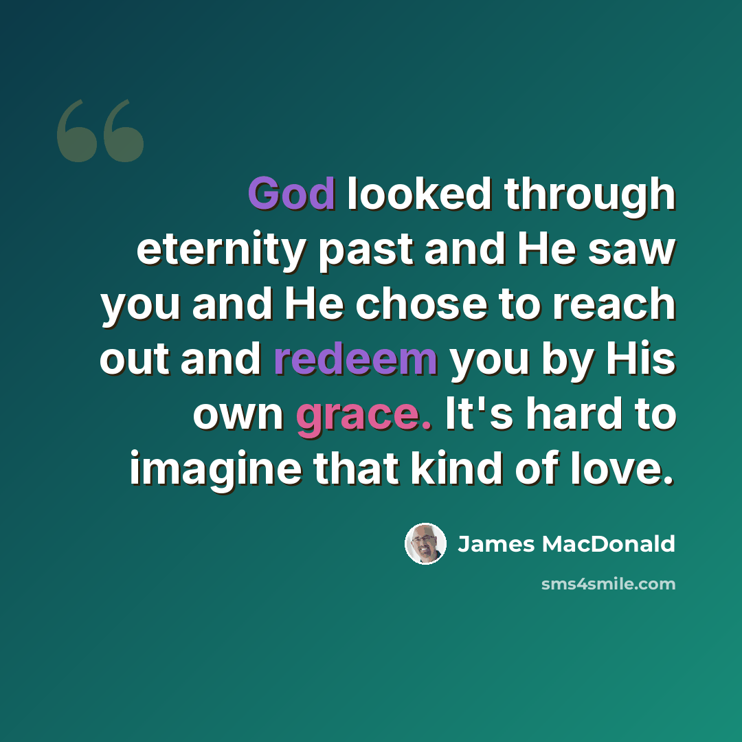 “God looked through eternity past and He saw you and He chose to reach out and redeem you by His own grace. It's hard to imagine that kind of love.” quote by James MacDonald