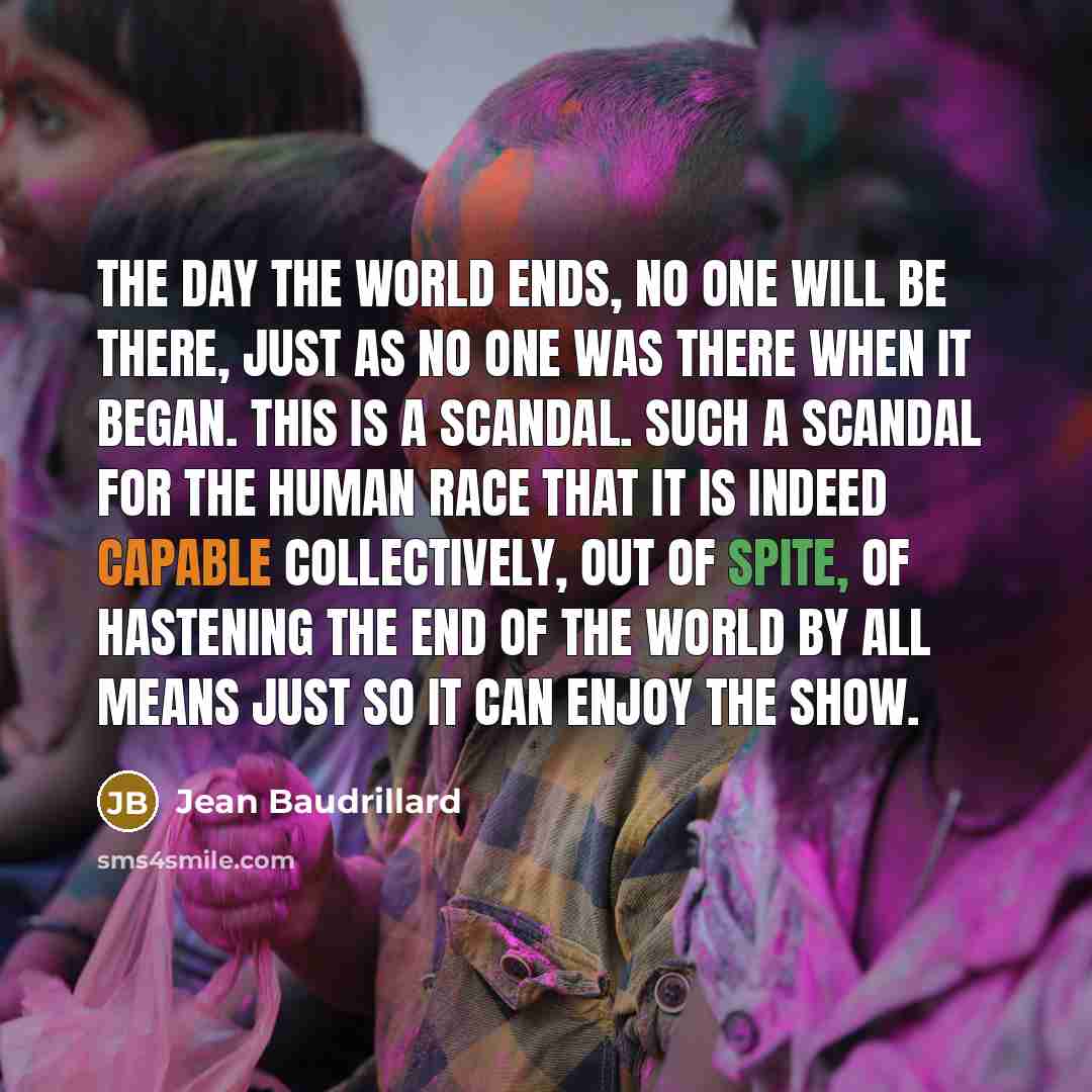 “The day the world ends, no one will be there, just as no one was there when it began. This is a scandal. Such a scandal for the human race that it is indeed capable collectively, out of spite, of hastening the end of the world by all means just so it can enjoy the show.” quote by Jean Baudrillard