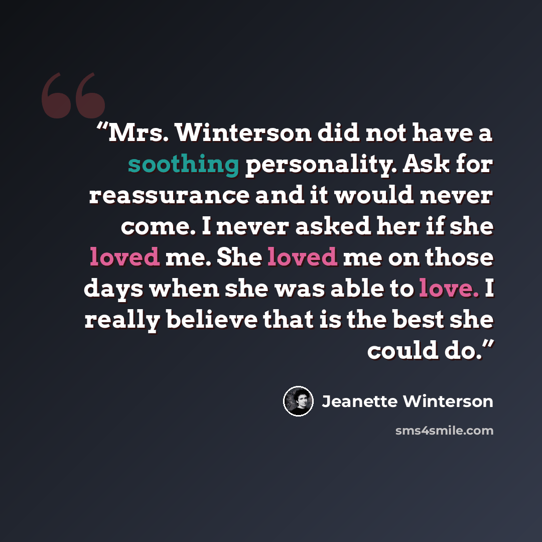 “Mrs. Winterson did not have a soothing personality. Ask for reassurance and it would never come. I never asked her if she loved me. She loved me on those days when she was able to love. I really believe that is the best she could do.” quote by Jeanette Winterson