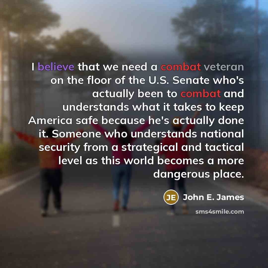 “I believe that we need a combat veteran on the floor of the U.S. Senate who's actually been to combat and understands what it takes to keep America safe because he's actually done it. Someone who understands national security from a strategical and tactical level as this world becomes a more…” quote by John E. James