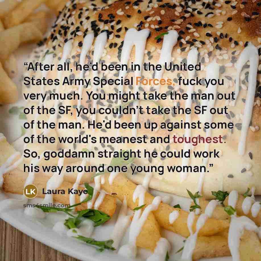 “After all, he'd been in the United States Army Special Forces, fuck you very much. You might take the man out of the SF, you couldn't take the SF out of the man. He'd been up against some of the world's meanest and toughest. So, goddamn straight he could work his way around one young woman.” quote by Laura Kaye