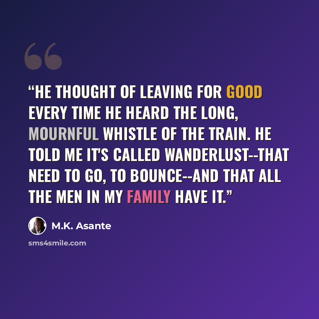“He thought of leaving for good every time he heard the long, mournful whistle of the train. He told me it's called wanderlust--that need to go, to bounce--and that all the men in my family have it.” quote by M.K. Asante
