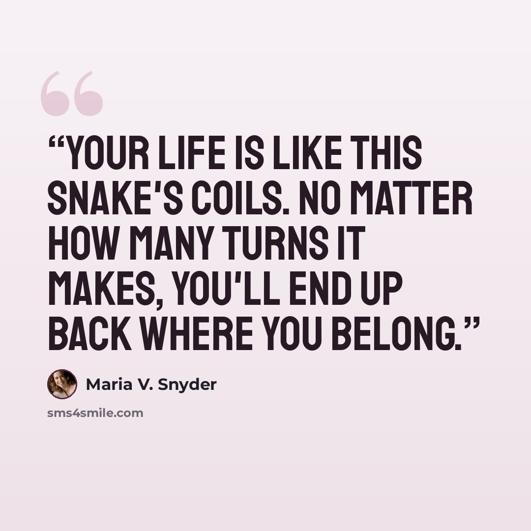 “Your life is like this snake's coils. No matter how many turns it makes, you'll end up back where you belong.” quote by Maria V. Snyder