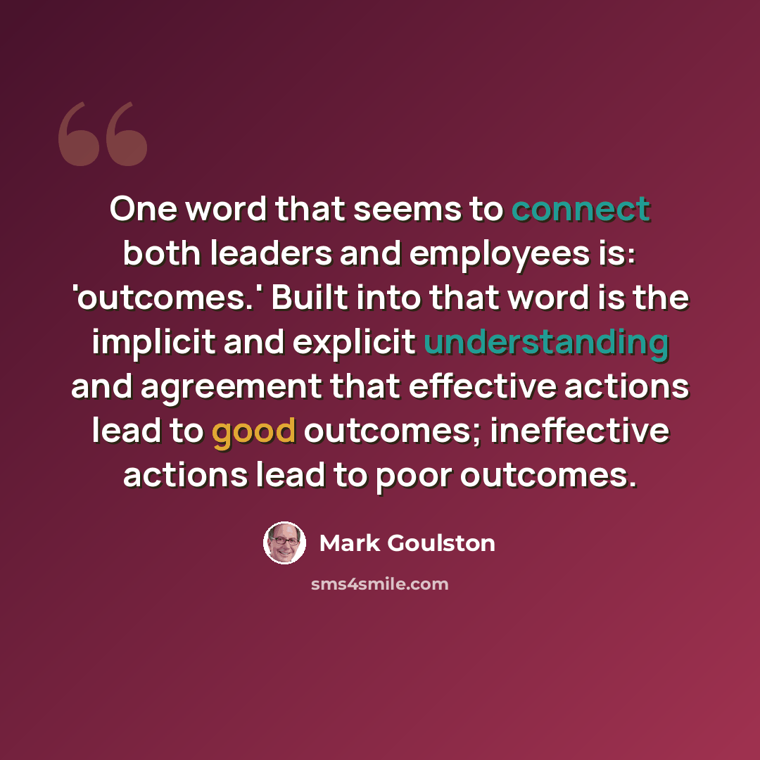 “One word that seems to connect both leaders and employees is: 'outcomes.' Built into that word is the implicit and explicit understanding and agreement that effective actions lead to good outcomes; ineffective actions lead to poor outcomes.” quote by Mark Goulston