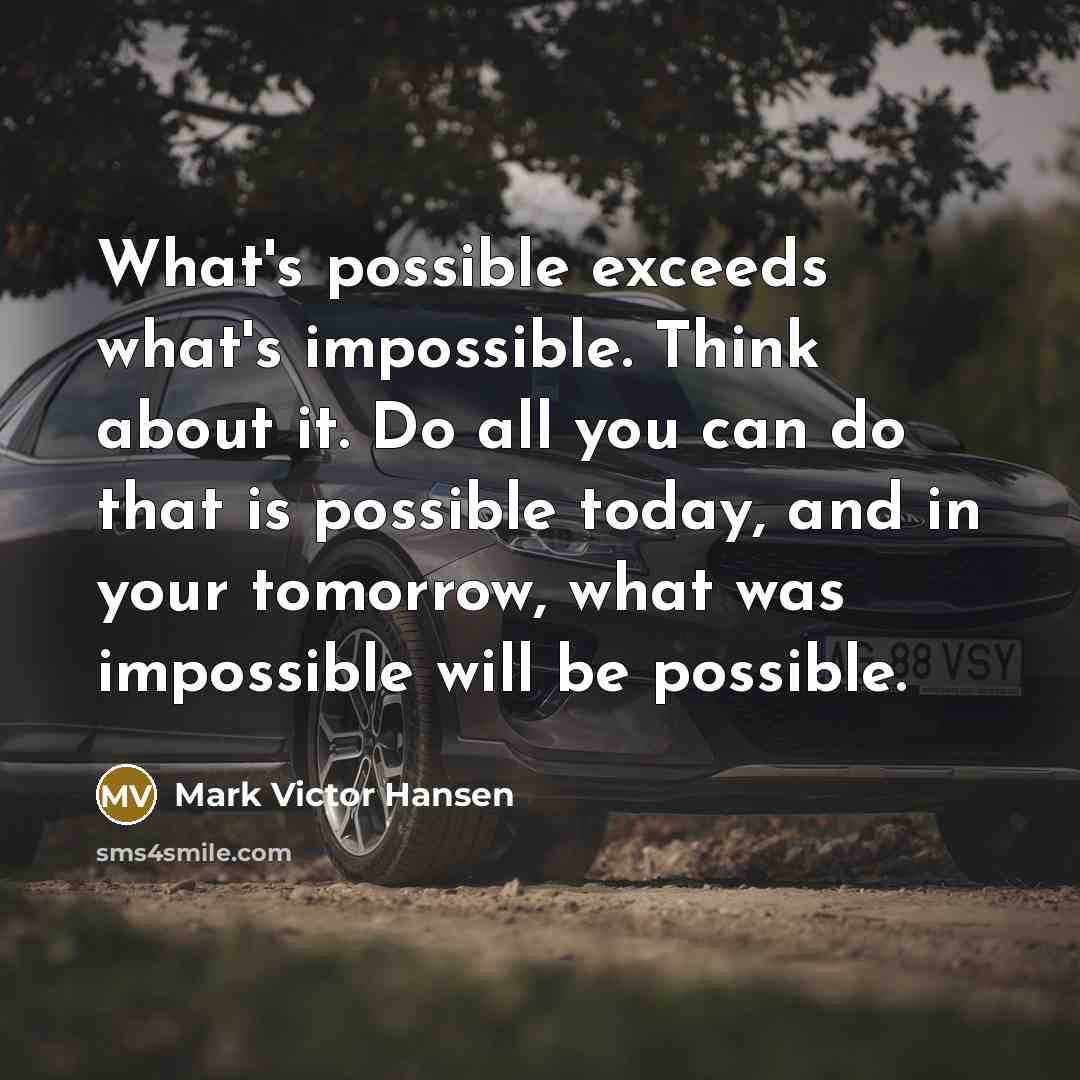 “What's possible exceeds what's impossible. Think about it. Do all you can do that is possible today, and in your tomorrow, what was impossible will be possible.” quote by Mark Victor Hansen