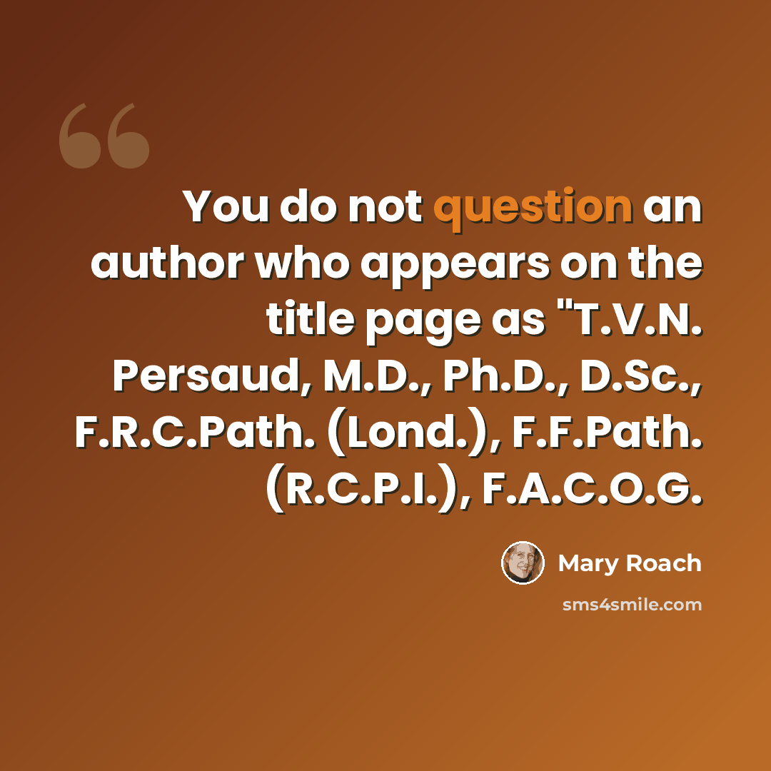 “You do not question an author who appears on the title page as "T.V.N. Persaud, M.D., Ph.D., D.Sc., F.R.C.Path. (Lond.), F.F.Path. (R.C.P.I.), F.A.C.O.G.” quote by Mary Roach
