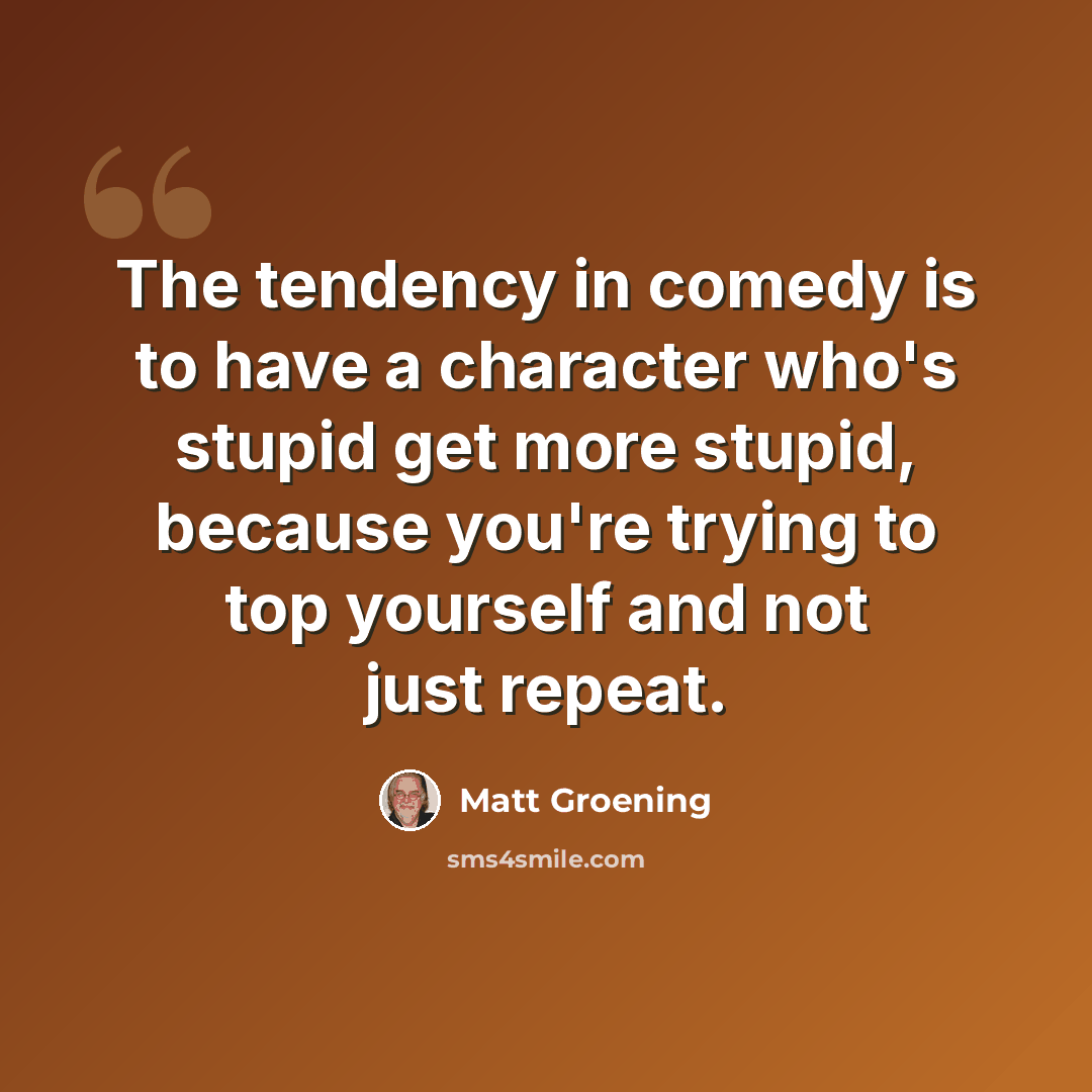 “The tendency in comedy is to have a character who's stupid get more stupid, because you're trying to top yourself and not just repeat.” quote by Matt Groening
