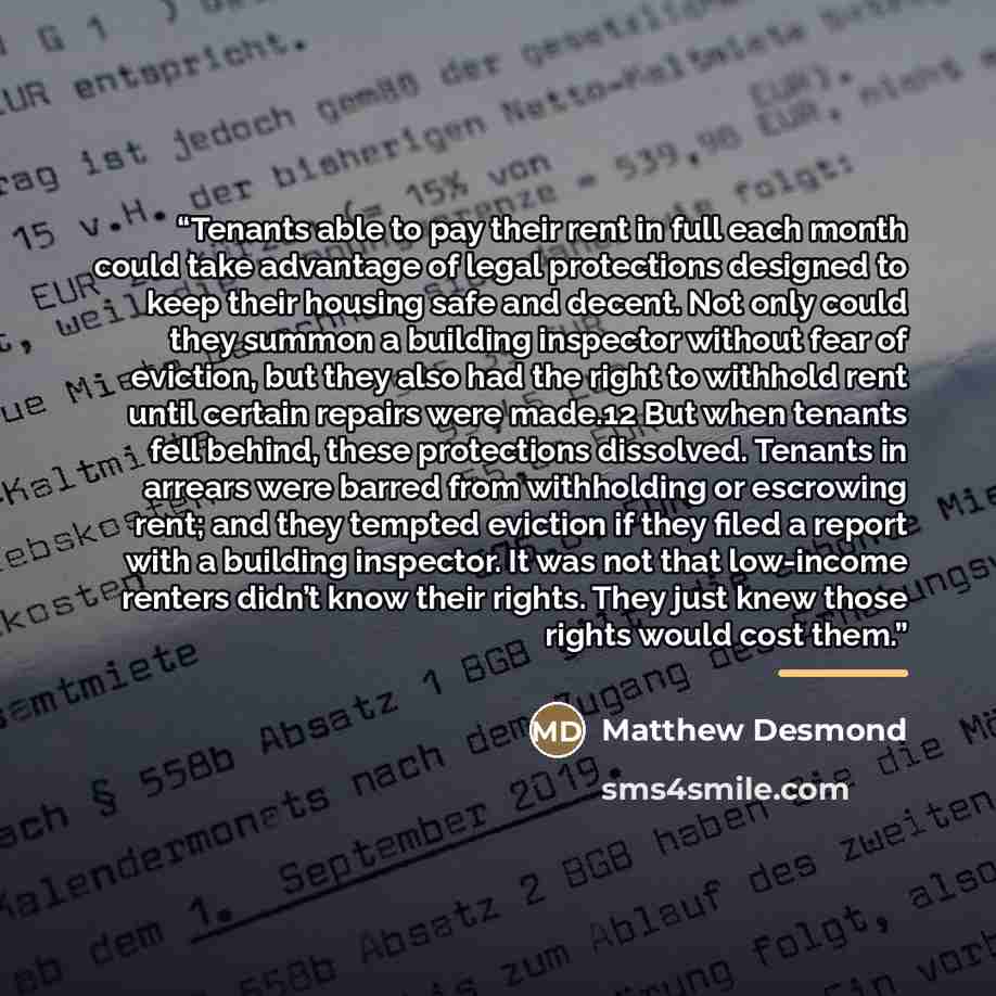 “Tenants able to pay their rent in full each month could take advantage of legal protections designed to keep their housing safe and decent. Not only could they summon a building inspector without fear of eviction, but they also had the right to withhold rent until certain repairs were made.12 But…” quote by Matthew Desmond
