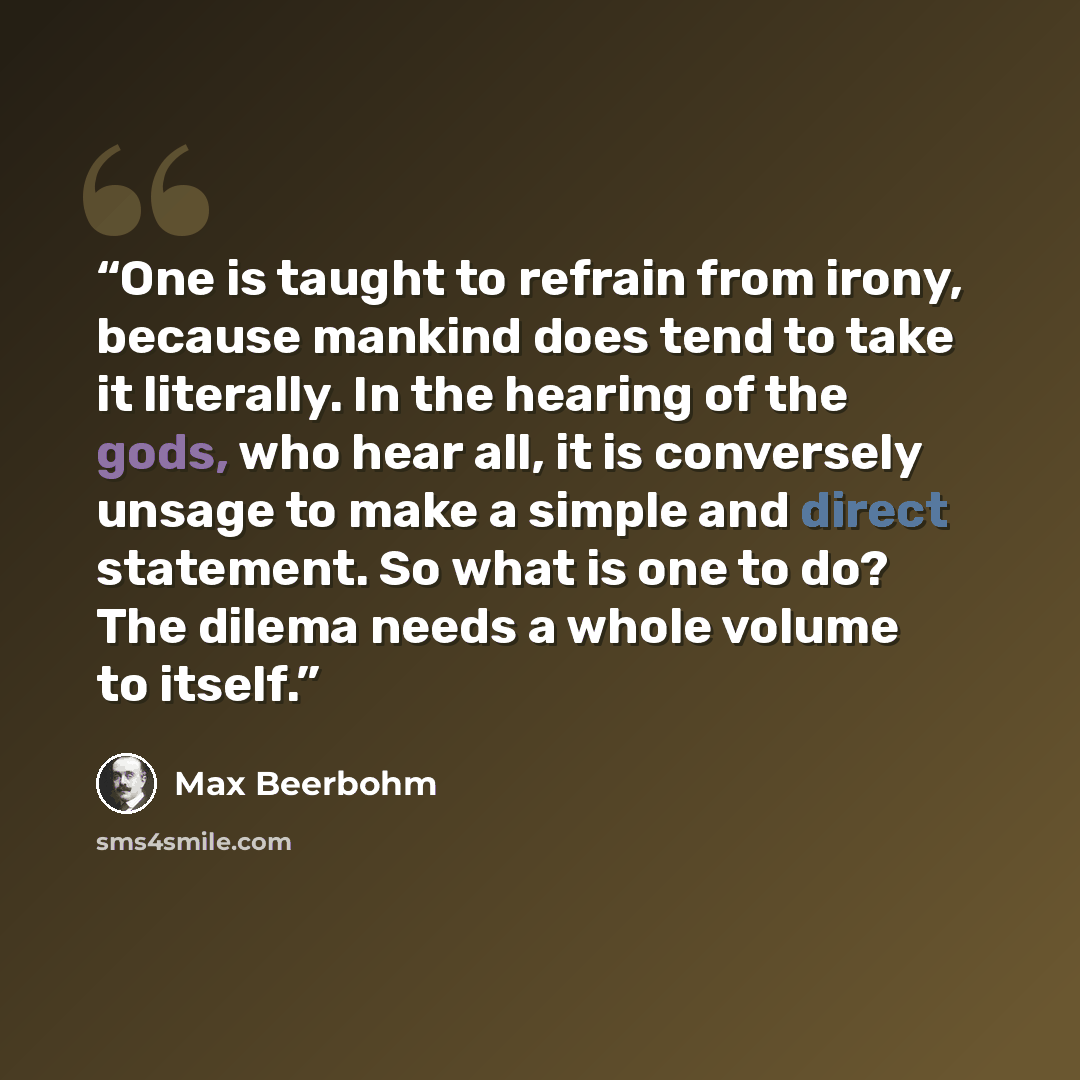 “One is taught to refrain from irony, because mankind does tend to take it literally. In the hearing of the gods, who hear all, it is conversely unsage to make a simple and direct statement. So what is one to do? The dilema needs a whole volume to itself.” quote by Max Beerbohm