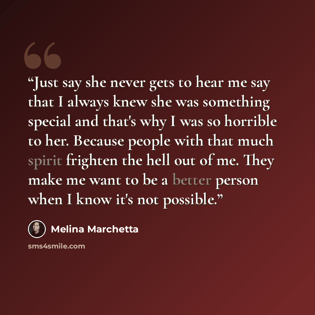 “Just say she never gets to hear me say that I always knew she was something special and that's why I was so horrible to her. Because people with that much spirit frighten the hell out of me. They make me want to be a better person when I know it's not possible.” quote by Melina Marchetta