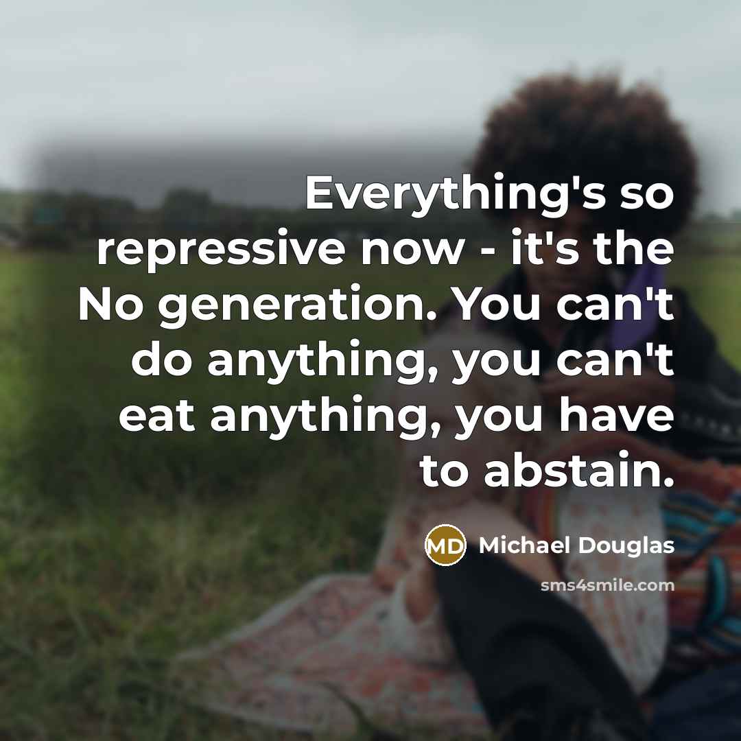 “Everything's so repressive now - it's the No generation. You can't do anything, you can't eat anything, you have to abstain.” quote by Michael Douglas