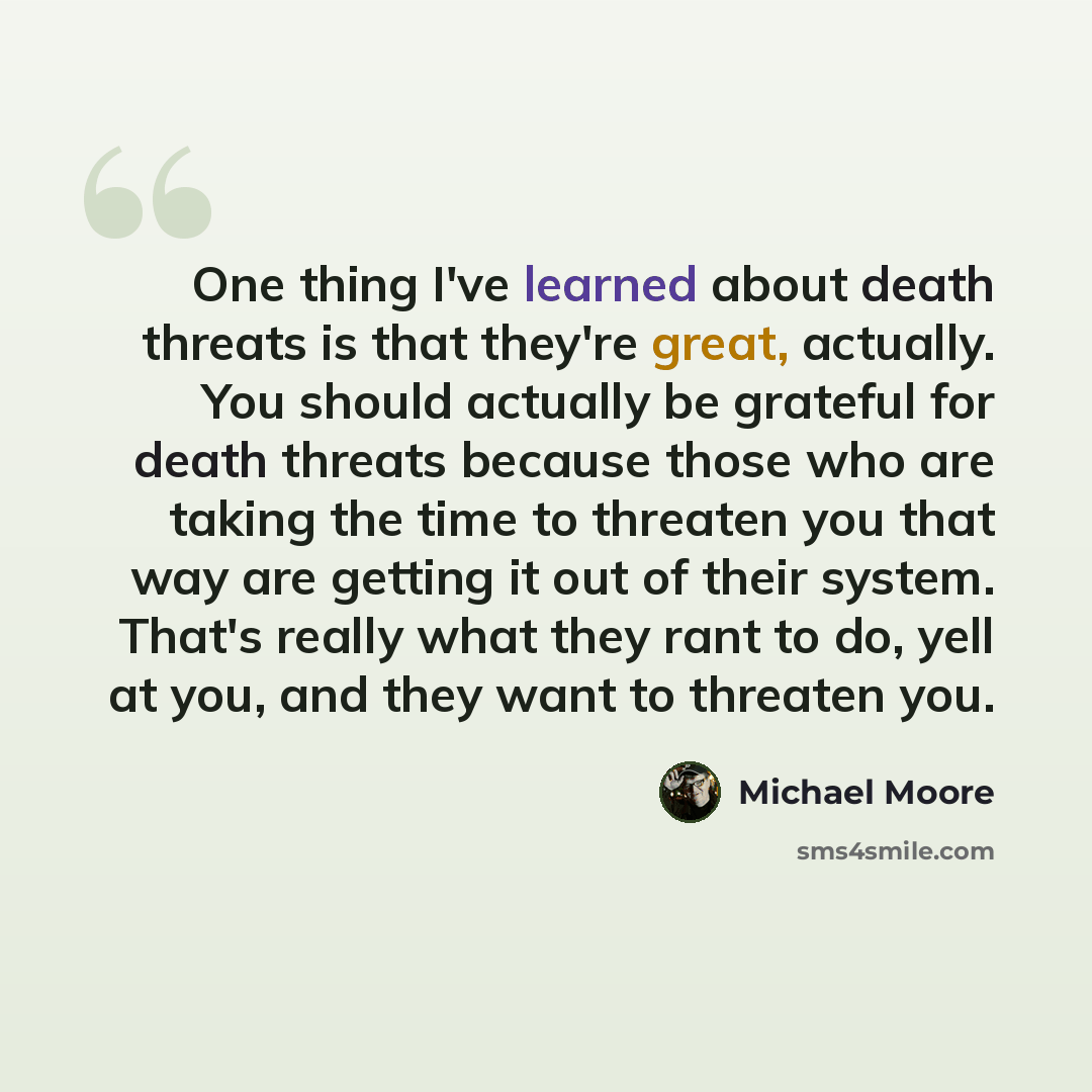 “One thing I've learned about death threats is that they're great, actually. You should actually be grateful for death threats because those who are taking the time to threaten you that way are getting it out of their system. That's really what they rant to do, yell at you, and they want to…” quote by Michael Moore