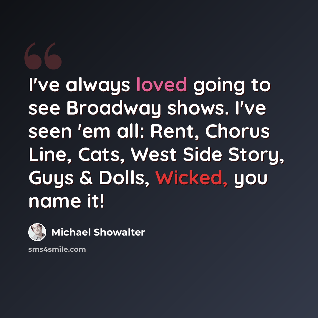 “I've always loved going to see Broadway shows. I've seen 'em all: Rent, Chorus Line, Cats, West Side Story, Guys & Dolls, Wicked, you name it!” quote by Michael Showalter