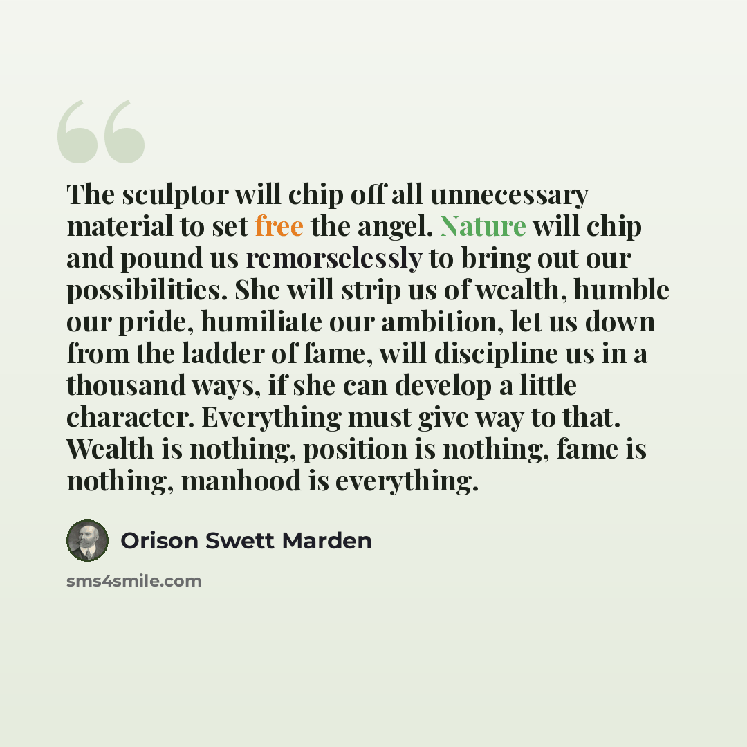 “The sculptor will chip off all unnecessary material to set free the angel. Nature will chip and pound us remorselessly to bring out our possibilities. She will strip us of wealth, humble our pride, humiliate our ambition, let us down from the ladder of fame, will discipline us in a thousand ways…” quote by Orison Swett Marden