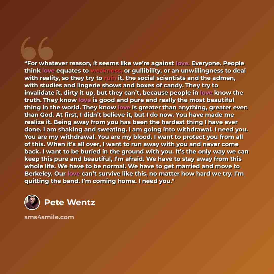 “For whatever reason, it seems like we’re against love. Everyone. People think love equates to weakness, or gullibility, or an unwillingness to deal with reality, so they try to ruin it, the social scientists and the admen, with studies and lingerie shows and boxes of candy. They try to invalidate…” quote by Pete Wentz