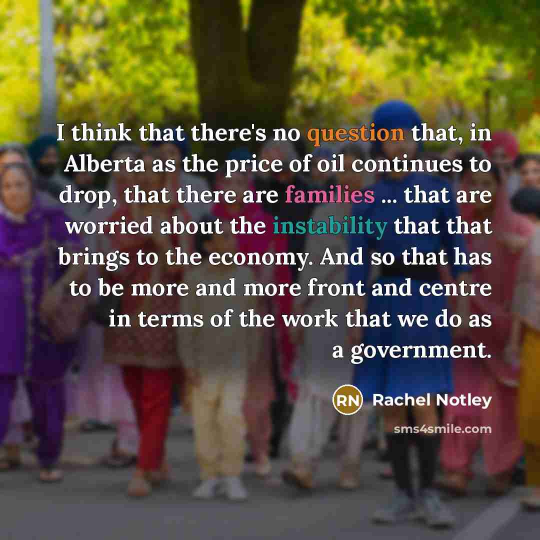 “I think that there's no question that, in Alberta as the price of oil continues to drop, that there are families ... that are worried about the instability that that brings to the economy. And so that has to be more and more front and centre in terms of the work that we do as a government.” quote by Rachel Notley