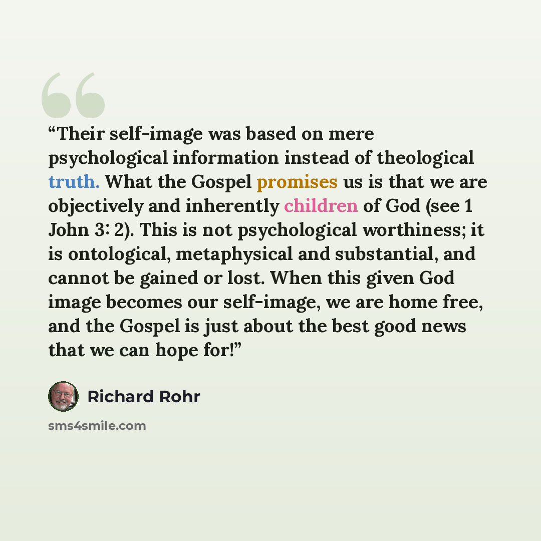 “Their self-image was based on mere psychological information instead of theological truth. What the Gospel promises us is that we are objectively and inherently children of God (see 1 John 3: 2). This is not psychological worthiness; it is ontological, metaphysical and substantial, and cannot be…” quote by Richard Rohr