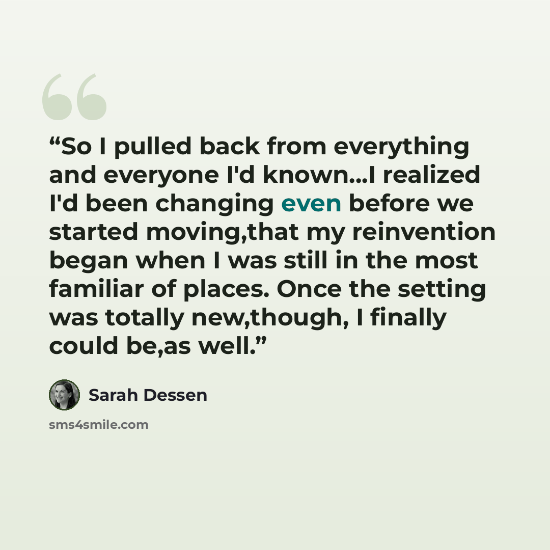 “So I pulled back from everything and everyone I'd known…I realized I'd been changing even before we started moving,that my reinvention began when I was still in the most familiar of places. Once the setting was totally new,though, I finally could be,as well.” quote by Sarah Dessen