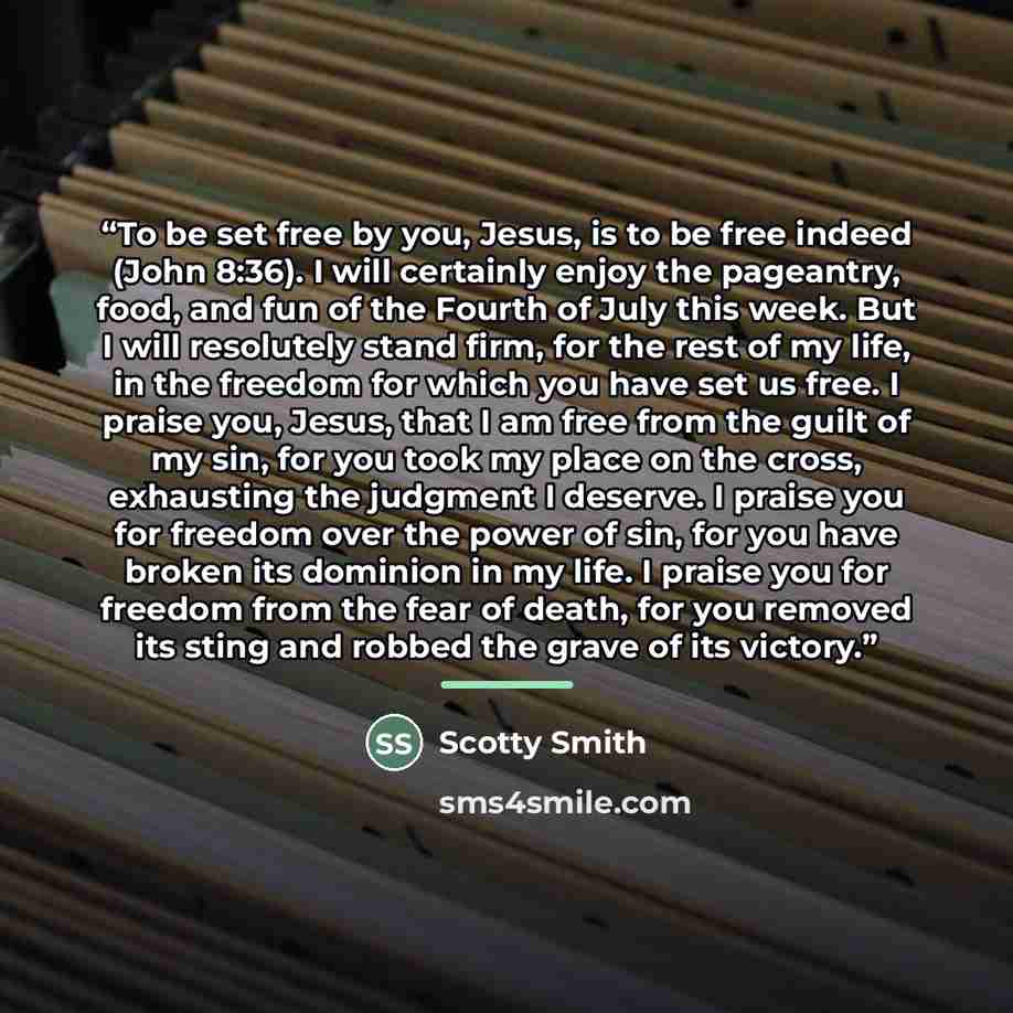 “To be set free by you, Jesus, is to be free indeed (John 8:36). I will certainly enjoy the pageantry, food, and fun of the Fourth of July this week. But I will resolutely stand firm, for the rest of my life, in the freedom for which you have set us free. I praise you, Jesus, that I am free from…” quote by Scotty Smith