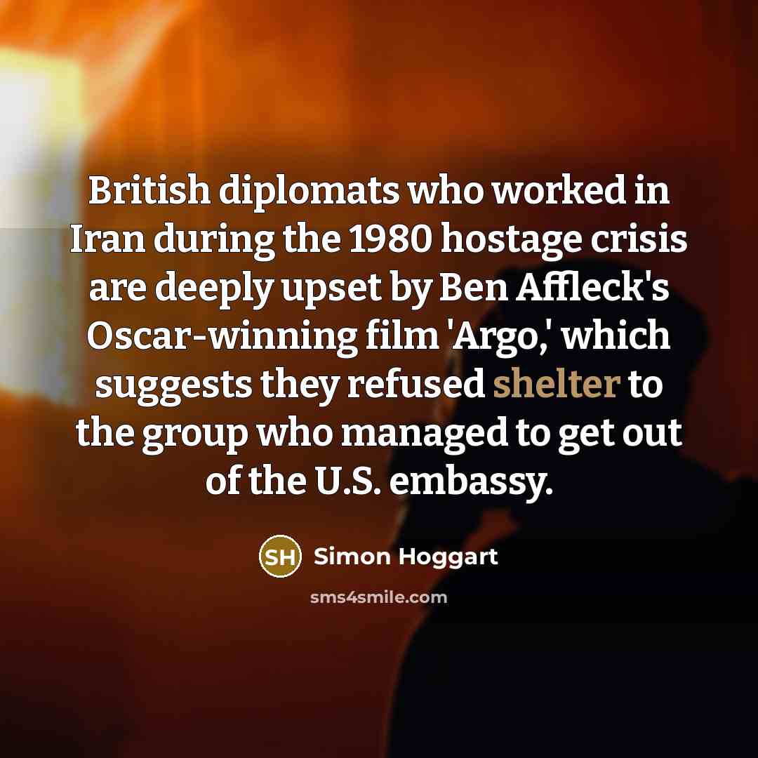 “British diplomats who worked in Iran during the 1980 hostage crisis are deeply upset by Ben Affleck's Oscar-winning film 'Argo,' which suggests they refused shelter to the group who managed to get out of the U.S. embassy.” quote by Simon Hoggart