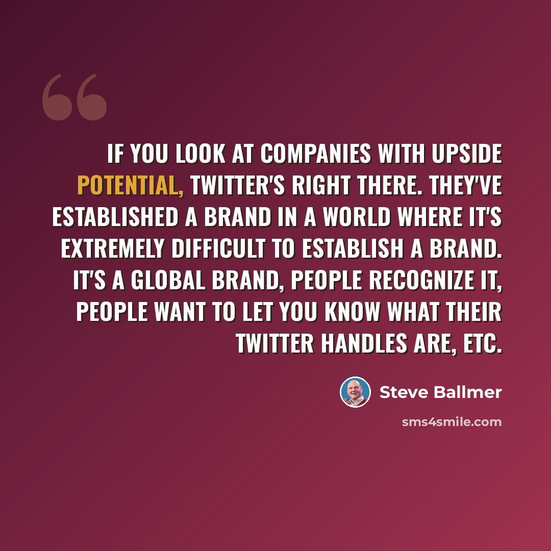 “If you look at companies with upside potential, Twitter's right there. They've established a brand in a world where it's extremely difficult to establish a brand. It's a global brand, people recognize it, people want to let you know what their Twitter handles are, etc.” quote by Steve Ballmer